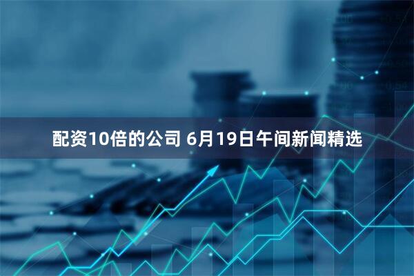 配资10倍的公司 6月19日午间新闻精选