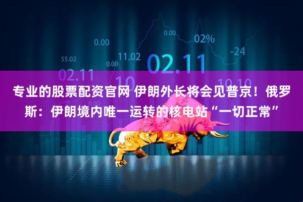 专业的股票配资官网 伊朗外长将会见普京！俄罗斯：伊朗境内唯一运转的核电站“一切正常”