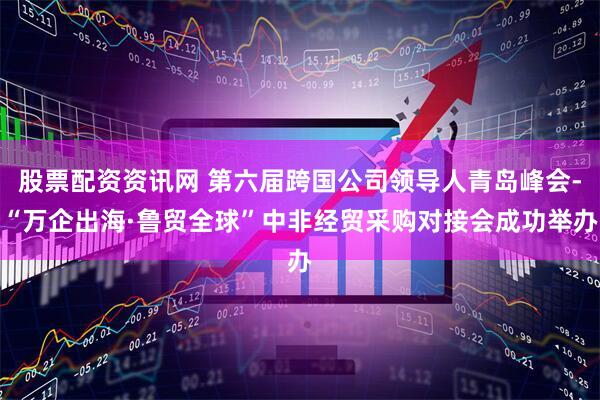 股票配资资讯网 第六届跨国公司领导人青岛峰会-“万企出海·鲁贸全球”中非经贸采购对接会成功举办