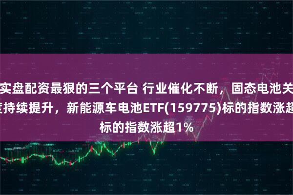 实盘配资最狠的三个平台 行业催化不断，固态电池关注度持续提升，新能源车电池ETF(159775)标的指数涨超1%