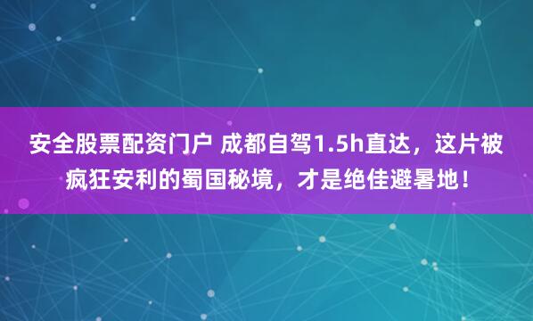 安全股票配资门户 成都自驾1.5h直达，这片被疯狂安利的蜀国秘境，才是绝佳避暑地！