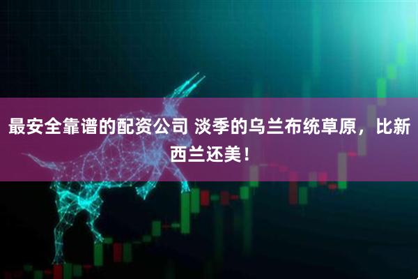 最安全靠谱的配资公司 淡季的乌兰布统草原，比新西兰还美！