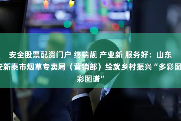 安全股票配资门户 终端靓 产业新 服务好：山东泰安新泰市烟草专卖局（营销部）绘就乡村振兴“多彩图谱”