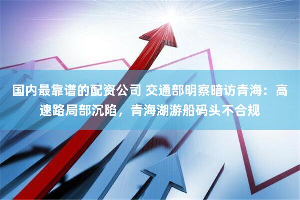 国内最靠谱的配资公司 交通部明察暗访青海：高速路局部沉陷，青海湖游船码头不合规