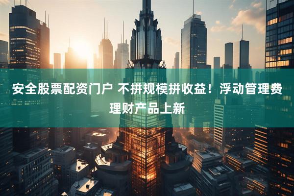 安全股票配资门户 不拼规模拼收益！浮动管理费理财产品上新