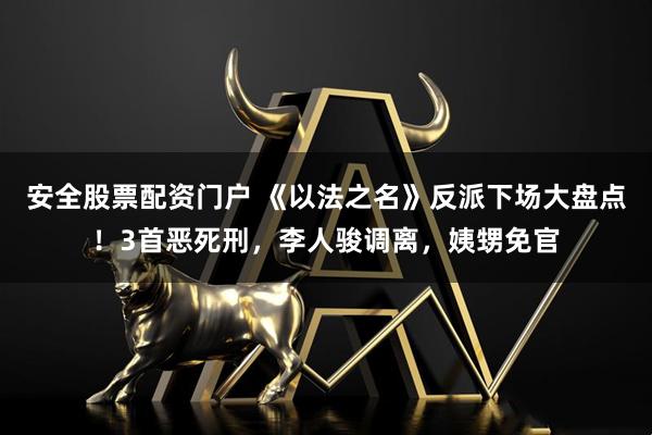 安全股票配资门户 《以法之名》反派下场大盘点！3首恶死刑，李人骏调离，姨甥免官