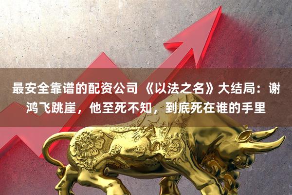 最安全靠谱的配资公司 《以法之名》大结局：谢鸿飞跳崖，他至死不知，到底死在谁的手里