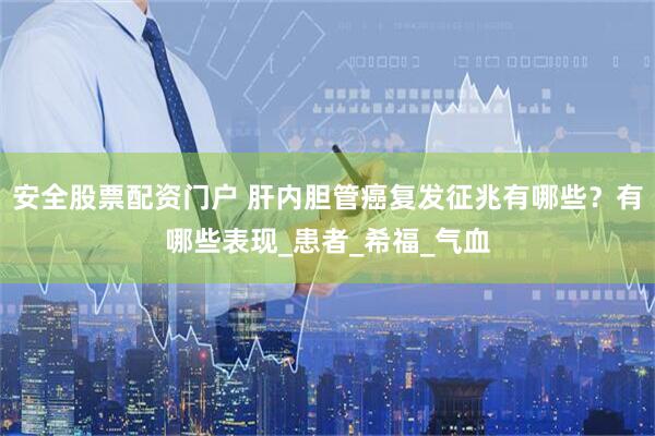 安全股票配资门户 肝内胆管癌复发征兆有哪些？有哪些表现_患者_希福_气血