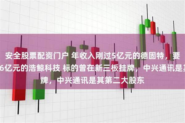 安全股票配资门户 年收入刚过5亿元的德固特，要收购年收入36亿元的浩鲸科技 标的曾在新三板挂牌，中兴通讯是其第二大股东