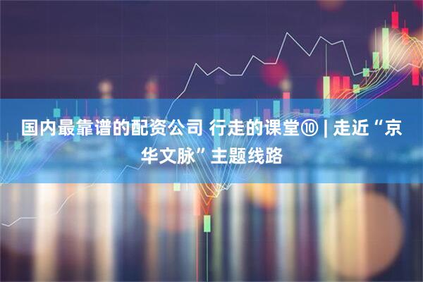 国内最靠谱的配资公司 行走的课堂⑩ | 走近“京华文脉”主题线路