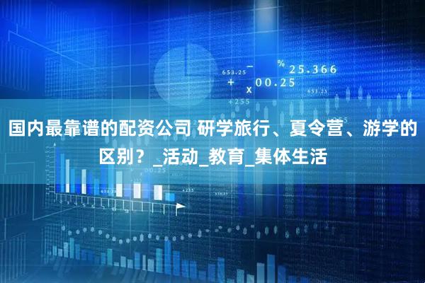 国内最靠谱的配资公司 研学旅行、夏令营、游学的区别？_活动_教育_集体生活