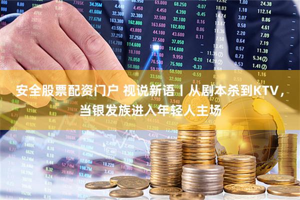 安全股票配资门户 视说新语丨从剧本杀到KTV，当银发族进入年轻人主场