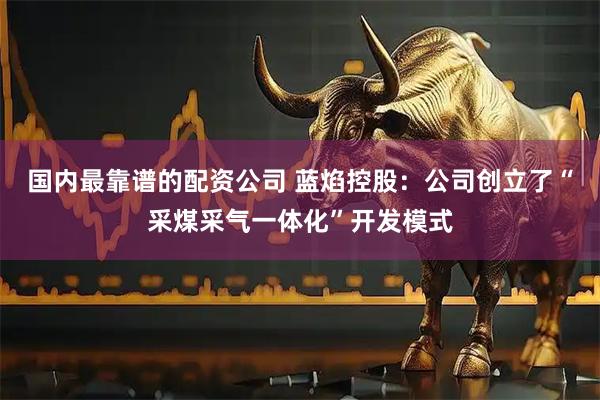 国内最靠谱的配资公司 蓝焰控股：公司创立了“采煤采气一体化”开发模式