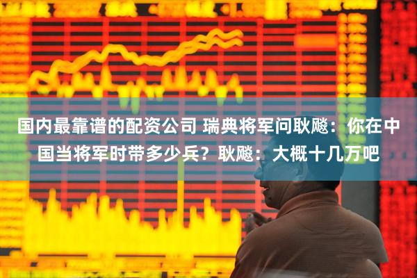 国内最靠谱的配资公司 瑞典将军问耿飚：你在中国当将军时带多少兵？耿飚：大概十几万吧