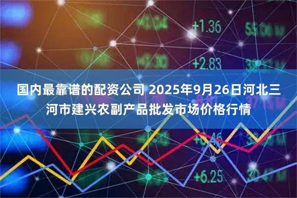 国内最靠谱的配资公司 2025年9月26日河北三河市建兴农副产品批发市场价格行情