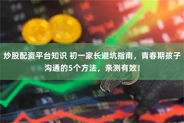 炒股配资平台知识 初一家长避坑指南，青春期孩子沟通的5个方法，亲测有效！