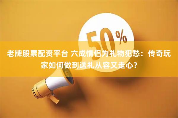 老牌股票配资平台 六成情侣为礼物犯愁：传奇玩家如何做到送礼从容又走心？