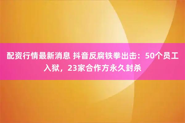 配资行情最新消息 抖音反腐铁拳出击：50个员工入狱，23家合作方永久封杀