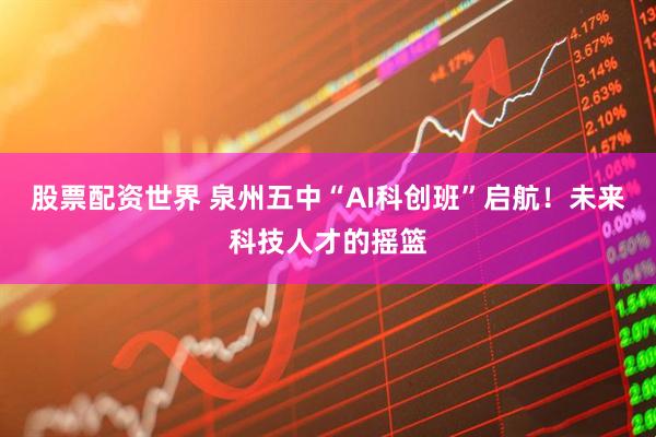 股票配资世界 泉州五中“AI科创班”启航！未来科技人才的摇篮