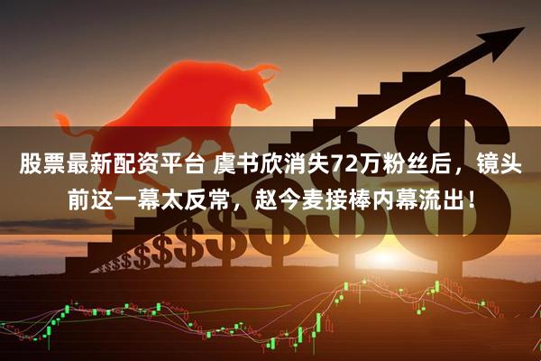股票最新配资平台 虞书欣消失72万粉丝后，镜头前这一幕太反常，赵今麦接棒内幕流出！