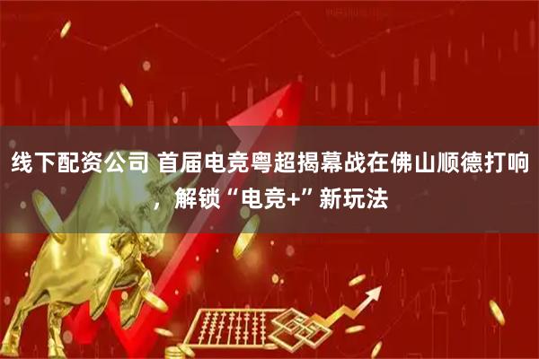 线下配资公司 首届电竞粤超揭幕战在佛山顺德打响，解锁“电竞+”新玩法